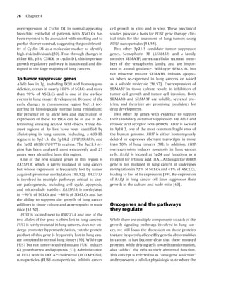 76   Chapter 4


overexpression of Cyclin D1 in normal-appearing           cell growth in vitro and in vivo. These preclinical
bronchial epithelial of patients with NSCLCs has          studies provide a basis for FUS1 gene therapy clin-
been reported to be associated with smoking and to        ical trials for the treatment of lung tumors using
predict shorter survival, suggesting the possible util-   FUS1-nanoparticles [54,55].
ity of Cyclin D1 as a molecular marker to identify           Two other 3p21.3 candidate tumor suppressor
high-risk individuals [50]. Thus through changes in       genes, Semaphorin 3B (SEMA3B) and a family
either RB, p16, CDK4, or cyclin D1, this important        member SEMA3F, are extracellular secreted mem-
growth regulatory pathway is inactivated and dis-         bers of the semaphorin family, and are impor-
rupted in the large majority of lung cancers.             tant in axonal guidance. Wild-type SEMA3B, but
                                                          not missense mutant SEMA3B, induces apopto-
3p tumor suppressor genes                                 sis when re-expressed in lung cancers or added
Allele loss in 3p, including LOH and homozygous           as a soluble molecule [56,57]. Overexpression of
deletion, occurs in nearly 100% of SCLCs and more         SEMA3F in tissue culture results in inhibition of
than 90% of NSCLCs and is one of the earliest             tumor cell growth and tumor cell invasion. Both
events in lung cancer development. Because of the         SEMA3B and SEMA3F are soluble, secreted pro-
early changes in chromosome region 3p21.3 (oc-            teins, and therefore are promising candidates for
curring in histologically normal lung epithelium)         drug development.
the presence of 3p allele loss and inactivation of           Two other 3p genes with evidence to support
expression of these 3p TSGs can be of use in de-          their candidacy as tumor suppressors are FHIT and
termining smoking related ﬁeld effects. Three dis-        retinoic acid receptor beta (RARβ). FHIT is located
creet regions of 3p loss have been identiﬁed by           in 3p14.2, one of the most common fragile sites of
allelotyping in lung cancers, including, a 600-kb         the human genome. FHIT is either homozygously
segment in 3p21.3, the 3p14.2 (FHIT/FRAB3), and           deleted or expresses aberrant transcripts in more
the 3p12 (ROBO1/DUTT1) regions. The 3p21.3 re-            than 50% of lung cancers [58]. In addition, FHIT
gion has been analyzed most extensively and 25            overexpression induces apoptosis in lung cancer
genes were identiﬁed from this region.                    cells. RARβ is located at 3p24 and functions as a
   One of the best studied genes in this region is        receptor for retinoic acid (RA). Although the RARβ
RASSF1A, which is rarely mutated in lung cancer           gene is not mutated in lung cancer, it undergoes
but whose expression is frequently lost by tumor          methylation in 72% of SCLCs and 41% of NSCLCs,
acquired promoter methylation [51,52]. RASSF1A            leading to loss of its expression [59]. Re-expression
is involved in multiple pathways critical to can-         of RARβ in lung cancer cell lines suppresses their
cer pathogenesis, including cell cycle, apoptosis,        growth in the culture and nude mice [60].
and microtubule stability. RASSF1A is methylated
in ∼90% of SCLCs and ∼40% of NSCLCs and has
the ability to suppress the growth of lung cancer
cell lines in tissue culture and as xenografts in nude    Oncogenes and the pathways
mice [51,52].                                             they regulate
   FUS1 is located next to RASSF1A and one of the
two alleles of the gene is often lost in lung cancers.    While there are multiple components to each of the
FUS1 is rarely mutated in lung cancers, does not un-      growth signaling pathways involved in lung can-
dergo promoter hypermethylation, yet the protein          cer, we will focus the discussion on those proteins
product of this gene is frequently lost in lung can-      that are frequently affected by genetic abnormalities
cer compared to normal lung tissues [53]. Wild-type       in cancer. It has become clear that these mutated
FUS1 but not tumor-acquired mutant FUS1 induces           proteins, while driving cells toward transformation,
G1 growth arrest and apoptosis [53]. Administration       also “addict” the cells to their abnormal function.
of FUS1 with in DOTAP:cholesterol (DOTAP:Chol)            This concept is referred to as “oncogene addiction”
nanoparticles (FUS1-nanoperticles) inhibits cancer        and represents a cellular physiologic state where the
 