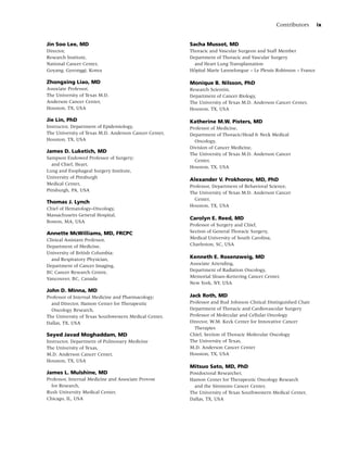 Contributors       ix


Jin Soo Lee, MD                                        Sacha Mussot, MD
Director,                                              Thoracic and Vascular Surgeon and Staff Member
Research Institute,                                    Department of Thoracic and Vascular Surgery
National Cancer Center,                                  and Heart Lung Transplantation
Goyang, Gyeonggi, Korea                                 ˆ
                                                       Hopital Marie Lannelongue – Le Plessis Robinson – France

Zhongxing Liao, MD                                     Monique B. Nilsson, PhD
Associate Professor,                                   Research Scientist,
The University of Texas M.D.                           Department of Cancer Biology,
Anderson Cancer Center,                                The University of Texas M.D. Anderson Cancer Center,
Houston, TX, USA                                       Houston, TX, USA

Jie Lin, PhD                                           Katherine M.W. Pisters, MD
Instructor, Department of Epidemiology,                Professor of Medicine,
The University of Texas M.D. Anderson Cancer Center,   Department of Thoracic/Head & Neck Medical
Houston, TX, USA                                         Oncology,
                                                       Division of Cancer Medicine,
James D. Luketich, MD
                                                       The University of Texas M.D. Anderson Cancer
Sampson Endowed Professor of Surgery;
                                                         Center,
  and Chief, Heart,
                                                       Houston, TX, USA
Lung and Esophageal Surgery Institute,
University of Pittsburgh
                                                       Alexander V. Prokhorov, MD, PhD
Medical Center,
                                                       Professor, Department of Behavioral Science,
Pittsburgh, PA, USA
                                                       The University of Texas M.D. Anderson Cancer
                                                         Center,
Thomas J. Lynch
                                                       Houston, TX, USA
Chief of Hematology–Oncology,
Massachusetts General Hospital,
                                                       Carolyn E. Reed, MD
Boston, MA, USA
                                                       Professor of Surgery and Chief,
Annette McWilliams, MD, FRCPC                          Section of General Thoracic Surgery,
Clinical Assistant Professor,                          Medical University of South Carolina,
Department of Medicine,                                Charleston, SC, USA
University of British Columbia;
  and Respiratory Physician,                           Kenneth E. Rosenzweig, MD
Department of Cancer Imaging,                          Associate Attending,
BC Cancer Research Centre,                             Department of Radiation Oncology,
Vancouver, BC, Canada                                  Memorial Sloan–Kettering Cancer Center,
                                                       New York, NY, USA
John D. Minna, MD
Professor of Internal Medicine and Pharmacology;       Jack Roth, MD
  and Director, Hamon Center for Therapeutic           Professor and Bud Johnson Clinical Distinguished Chair
  Oncology Research,                                   Department of Thoracic and Cardiovascular Surgery
The University of Texas Southwestern Medical Center,   Professor of Molecular and Cellular Oncology
Dallas, TX, USA                                        Director, W.M. Keck Center for Innovative Cancer
                                                         Therapies
Seyed Javad Moghaddam, MD                              Chief, Section of Thoracic Molecular Oncology
Instructor, Department of Pulmonary Medicine           The University of Texas,
The University of Texas,                               M.D. Anderson Cancer Center
M.D. Anderson Cancer Center,                           Houston, TX, USA
Houston, TX, USA
                                                       Mitsuo Sato, MD, PhD
James L. Mulshine, MD                                  Postdoctoral Researcher,
Professor, Internal Medicine and Associate Provost     Hamon Center for Therapeutic Oncology Research
  for Research,                                          and the Simmons Cancer Center,
Rush University Medical Center,                        The University of Texas Southwestern Medical Center,
Chicago, IL, USA                                       Dallas, TX, USA
 