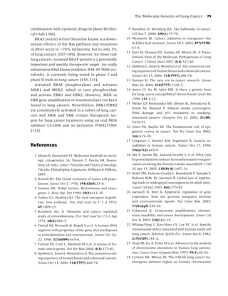 The Molecular Genetics of Lung Cancer               79


combination with cytotoxic drugs in phase III clini-               9 Hanahan D, Weinberg RA. The hallmarks of cancer.
cal trials [106].                                                    Cell Jan 7, 2000; 100(1):57–70.
   BRAF protein serine/threonine kinase is a down-                10 Weinstein IB. Cancer. addiction to oncogenes—the
stream effecter of the Ras pathway and mutations                     Achilles heal of cancer. Science Jul 5, 2002; 297(5578):
of BRAF occur in ∼70% melanoma, but in only 3%                       63–4.
                                                                  11 Sato M, Shames DS, Gazdar AF, Minna JD. A Trans-
of lung cancers [107–109]. However, for those rare
                                                                     lational View of the Molecular Pathogenesis of Lung
lung cancers, mutated BRAF protein is a potentially
                                                                     Cancer. J Thorac Oncol 2007; 2(4):327–43.
important and speciﬁc therapeutic target. An orally               12 Sjoblom T, Jones S, Wood LD et al. The consensus cod-
administered Raf kinase inhibitor, BAY 43-9006 (so-                  ing sequences of human breast and colorectal cancers.
rafenib), is currently being tested in phase I and                   Science Oct 13, 2006; 314(5797):268–74.
phase II trials in lung cancer [110–111].                         13 Varmus H. The new era in cancer research. Science
   Activated BRAF phosphorylates and activates                       May 26, 2006; 312(5777):1162–5.
MEK1 and MEK2, which in turn phosphorylate                        14 Amos CI, Xu W, Spitz MR. Is there a genetic basis
and activate ERK1 and ERK2. However, MEK or                          for lung cancer susceptibility? Recent Results Cancer Res
ERK gene ampliﬁcation or mutations have not been                     1999; 151:3–12.
found in lung cancers. Nevertheless, ERK1/ERK2                    15 Pfeifer GP, Denissenko MF, Olivier M, Tretyakova N,
                                                                     Hecht SS, Hainaut P. Tobacco smoke carcinogens,
are constitutively activated in a subset of lung can-
                                                                     DNA damage and p53 mutations in smoking-
cers and MEK and ERK remain therapeutic tar-
                                                                     associated cancers. Oncogene Oct 21, 2002; 21(48):
gets for lung cancer treatment using an oral MEK                     7435–51.
inhibitor CI-1040 and its derivative PD03255901                   16 Jones PA, Baylin SB. The fundamental role of epi-
[112].                                                               genetic events in cancer. Nat Rev Genet Jun 2002;
                                                                     3(6):415–28.
                                                                  17 Lengauer C, Kinzler KW, Vogelstein B. Genetic in-
References                                                           stabilities in human cancers. Nature Dec 17, 1998;
                                                                     396(6712):643–9.
  1 Mazin B, Qumsiyeh YY. Molecular methods in oncol-             18 Ma Y, Jacobs SB, Jackson-Grusby L et al. DNA CpG
    ogy: cytogenetics. In: Vincent T, Devita SH, Rosen-              hypomethylation induces heterochromatin reorgani-
    berg SA (eds). Cancer: Principles and Practice of Oncology,      zation involving the histone variant macroH2A. J Cell
    7th edn. Philadelphia: Lippincott, Williams & Wilkins,           Sci Apr 15, 2005; 118(Pt 8):1607–16.
    2005.                                                         19 Holm TM, Jackson-Grusby L, Brambrink T, Yamada Y,
  2 Nowell PC. The clonal evolution of tumor cell popu-              Rideout WM, III, Jaenisch R. Global loss of imprint-
    lations. Science Oct 1, 1976; 194(4260):23–8.                    ing leads to widespread tumorigenesis in adult mice.
  3 Varmus HE. Nobel lecture. Retroviruses and onco-                 Cancer Cell Oct 2005; 8(4):275–85.
    genes. I. Biosci Rep Oct 1990; 10(5):413–30.                  20 Jaenisch R, Bird A. Epigenetic regulation of gene
  4 Todaro GJ, Huebner RJ. The viral oncogene hypoth-                expression: how the genome integrates intrinsic
    esis: new evidence. Proc Natl Acad Sci U S A 1972;               and environmental signals. Nat Genet Mar 2003;
    69:1009–15.                                                      33(Suppl):245–54.
  5 Knudson AG, Jr. Mutation and cancer: statistical              21 Fukasawa K. Centrosome ampliﬁcation, chromo-
    study of retinoblastoma. Proc Natl Acad Sci U S A Apr            some instability and cancer development. Cancer Lett
    1971; 68(4):820–3.                                               Dec 8, 2005; 230(1):6–19.
  6 Friend SH, Bernards R, Rogelj S et al. A human DNA            22 Whang-Peng J, Kao-Shan CS, Lee EC et al. Speciﬁc
    segment with properties of the gene that predisposes             chromosome defect associated with human small-cell
    to retinoblastoma and osteosarcoma. Nature Oct 16–               lung cancer; deletion 3p(14-23). Science Jan 8, 1982;
    22, 1986; 323(6089):643–6.                                       215(4529):181–2.
  7 Futreal PA, Coin L, Marshall M et al. A census of hu-         23 Testa JR, Liu Z, Feder M et al. Advances in the analysis
    man cancer genes. Nat Rev Mar 2004; 4(3):177–83.                 of chromosome alterations in human lung carcino-
  8 Sjoblom T, Jones S, Wood LD et al. The consensus cod-            mas. Cancer Genet Cytogenet May 1997; 95(1):20–32.
    ing sequences of human breast and colorectal cancers.         24 Lerman MI, Minna JD. The 630-kb lung cancer ho-
    Science Oct 13, 2006; 314(5797):268–74.                          mozygous deletion region on human chromosome
 