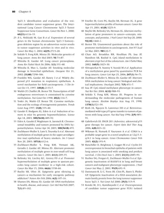 80    Chapter 4


     3p21.3: identiﬁcation and evaluation of the resi-        39 Esteller M, Corn PG, Baylin SB, Herman JG. A gene
     dent candidate tumor suppressor genes. The Inter-           hypermethylation proﬁle of human cancer. Cancer Res
     national Lung Cancer Chromosome 3p21.3 Tumor                Apr 15, 2001; 61(8):3225–9.
     Suppressor Gene Consortium. Cancer Res Nov 1, 2000;      40 Baylin SB, Belinsky SA, Herman JG. Aberrant methy-
     60(21):6116–33.                                             lation of gene promoters in cancer—concepts, mis-
25   Ji L, Nishizaki M, Gao B et al. Expression of several       concepts, and promise. J Natl Cancer Inst Sep 20, 2000;
     genes in the human chromosome 3p21.3 homozy-                92(18):1460–1.
     gous deletion region by an adenovirus vector results     41 Bestor TH. Unanswered questions about the role of
     in tumor suppressor activities in vitro and in vivo.        promoter methylation in carcinogenesis. Ann NY Acad
     Cancer Res May 1, 2002; 62(9):2715–20.                      Sci Mar 2003; 983:22–7.
26   Sekido Y, Fong KM, Minna JD. Molecular genetics of       42 Chan AO, Broaddus RR, Houlihan PS, Issa JP,
     lung cancer. Annu Rev Med 2003; 54:73–87.                   Hamilton SR, Rashid A. CpG island methylation in
27   Wistuba II, Gazdar AF. Lung cancer preneoplasia.            aberrant crypt foci of the colorectum. Am J Pathol May
     Annu Rev Pathol Mech Dis 2006; 1(1):331–48.                 2002; 160(5):1823–30.
28   Wistuba II, Mao L, Gazdar AF. Smoking molecular          43 Shivapurkar N, Stastny V, Suzuki M et al. Application
     damage in bronchial epithelium. Oncogene Oct 21,            of a methylation gene panel by quantitative PCR for
     2002; 21(48):7298–306.                                      lung cancers. Cancer Lett Apr 25, 2006; 247(1):56–71.
29   Franklin WA, Gazdar AF, Haney J et al. Widely dis-       44 Zochbauer-Muller S, Minna JD, Gazdar AF. Aberrant
     persed p53 mutation in respiratory epithelium. A            DNA methylation in lung cancer: biological and clin-
     novel mechanism for ﬁeld carcinogenesis. J Clin In-         ical implications. Oncologist 2002; 7(5):451–7.
     vest Oct 15, 1997; 100(8):2133–7.                        45 Issa JP. CpG island methylator phenotype in cancer.
30   Walsh CP, Chaillet JR, Bestor TH. Transcription of IAP      Nat Rev Dec 2004; 4(12):988–93.
     endogenous retroviruses is constrained by cytosine       46 Sekido Y, Fong KM, Minna JD. Progress in un-
     methylation. Nat Genet Oct 1998; 20(2):116–7.               derstanding the molecular pathogenesis of human
31   Yoder JA, Walsh CP, Bestor TH. Cytosine methyla-            lung cancer. Biochim Biophys Acta Aug 19, 1998;
     tion and the ecology of intragenomic parasites. Trends      1378(1):F21–59.
     Genet Aug 1997; 13(8):335–40.                            47 Roth JA, Nguyen D, Lawrence DD et al. Retrovirus-
32   Gaudet F, Hodgson JG, Eden A et al. Induction of tu-        mediated wild-type p53 gene transfer to tumors of pa-
     mors in mice by genomic hypomethylation. Science            tients with lung cancer. Nat Med Sep 1996; 2(9):985–
     Apr 18, 2003; 300(5618):489–92.                             91.
33   Eden A, Gaudet F, Waghmare A, Jaenisch R. Chromo-        48 Gabrilovich DI. INGN 201 (Advexin): adenoviral p53
     somal instability and tumors promoted by DNA hy-            gene therapy for cancer. Expert Opin Biol Ther Aug
     pomethylation. Science Apr 18, 2003; 300(5618):455.         2006; 6(8):823–32.
34   Zochbauer-Muller S, Lam S, Toyooka S et al. Aberrant     49 Wikman H, Nymark P, Vayrynen A et al. CDK4 is a
     methylation of multiple genes in the upper aerodiges-       probable target gene in a novel amplicon at 12q13.3-
     tive tract epithelium of heavy smokers. Int J Cancer        q14.1 in lung cancer. Genes Chromosomes Cancer Feb
     Nov 20, 2003; 107(4):612–6.                                 2005; 42(2):193–9.
35   Zochbauer-Muller S, Fong KM, Virmani AK,                 50 Ratschiller D, Heighway J, Gugger M et al. Cyclin D1
     Geradts J, Gazdar AF, Minna JD. Aberrant promoter           overexpression in bronchial epithelia of patients with
     methylation of multiple genes in non-small cell lung        lung cancer is associated with smoking and predicts
     cancers. Cancer Res Jan 1, 2001; 61(1):249–55.              survival. J Clin Oncol Jun 1, 2003; 21(11):2085–93.
36   Belinsky SA, Liechty KC, Gentry FD et al. Promoter       51 Burbee DG, Forgacs E, Zochbauer-Muller S et al. Epi-
     hypermethylation of multiple genes in sputum pre-           genetic inactivation of RASSF1A in lung and breast
     cedes lung cancer incidence in a high-risk cohort.          cancers and malignant phenotype suppression. J Natl
     Cancer Res Mar 15, 2006; 66(6):3338–44.                     Cancer Inst May 2, 2001; 93(9):691–9.
37   Baylin SB, Ohm JE. Epigenetic gene silencing in          52 Dammann R, Li C, Yoon JH, Chin PL, Bates S, Pfeifer
     cancer—a mechanism for early oncogenic pathway              GP. Epigenetic inactivation of a RAS association do-
     addiction? Nature Rev Feb 2006; 6(2):107–16.                main family protein from the lung tumour suppressor
38   Shames DS, Minna JD, Gazdar AF. DNA methylation             locus 3p21.3. Nat Genet Jul 2000; 25(3):315–9.
     in health, disease, and cancer. Curr Mol Med Feb 2007;   53 Kondo M, Ji L, Kamibayashi C et al. Overexpression
     7(1):85–102.                                                of candidate tumor suppressor gene FUS1 isolated
 