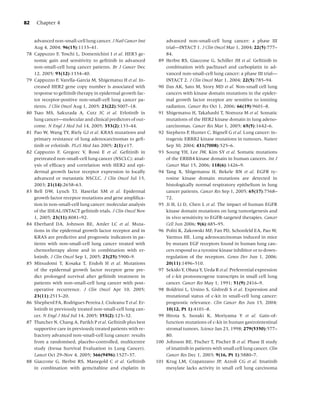 82    Chapter 4


     advanced non-small-cell lung cancer. J Natl Cancer Inst         advanced non-small-cell lung cancer: a phase III
     Aug 4, 2004; 96(15):1133–41.                                    trial—INTACT 1. J Clin Oncol Mar 1, 2004; 22(5):777–
78   Cappuzzo F, Toschi L, Domenichini I et al. HER3 ge-             84.
     nomic gain and sensitivity to geﬁtinib in advanced        89    Herbst RS, Giaccone G, Schiller JH et al. Geﬁtinib in
     non-small-cell lung cancer patients. Br J Cancer Dec            combination with paclitaxel and carboplatin in ad-
     12, 2005; 93(12):1334–40.                                       vanced non-small-cell lung cancer: a phase III trial—
79   Cappuzzo F, Varella-Garcia M, Shigematsu H et al. In-           INTACT 2. J Clin Oncol Mar 1, 2004; 22(5):785–94.
     creased HER2 gene copy number is associated with          90    Das AK, Sato M, Story MD et al. Non-small cell lung
     response to geﬁtinib therapy in epidermal growth fac-           cancers with kinase domain mutations in the epider-
     tor receptor-positive non-small-cell lung cancer pa-            mal growth factor receptor are sensitive to ionizing
     tients. J Clin Oncol Aug 1, 2005; 23(22):5007–18.               radiation. Cancer Res Oct 1, 2006; 66(19):9601–8.
80   Tsao MS, Sakurada A, Cutz JC et al. Erlotinib in          91    Shigematsu H, Takahashi T, Nomura M et al. Somatic
     lung cancer—molecular and clinical predictors of out-           mutations of the HER2 kinase domain in lung adeno-
     come. N Engl J Med Jul 14, 2005; 353(2):133–44.                 carcinomas. Cancer Res Mar 1, 2005; 65(5):1642–6.
81   Pao W, Wang TY, Riely GJ et al. KRAS mutations and        92    Stephens P, Hunter C, Bignell G et al. Lung cancer: in-
     primary resistance of lung adenocarcinomas to geﬁ-              tragenic ERBB2 kinase mutations in tumours. Nature
     tinib or erlotinib. PLoS Med Jan 2005; 2(1):e17.                Sep 30, 2004; 431(7008):525–6.
82   Cappuzzo F, Gregorc V, Rossi E et al. Geﬁtinib in         93    Soung YH, Lee JW, Kim SY et al. Somatic mutations
     pretreated non-small-cell lung cancer (NSCLC): anal-            of the ERBB4 kinase domain in human cancers. Int J
     ysis of efﬁcacy and correlation with HER2 and epi-              Cancer Mar 15, 2006; 118(6):1426–9.
     dermal growth factor receptor expression in locally       94    Tang X, Shigematsu H, Bekele BN et al. EGFR ty-
     advanced or metastatic NSCLC. J Clin Oncol Jul 15,              rosine kinase domain mutations are detected in
     2003; 21(14):2658–63.                                           histologically normal respiratory epithelium in lung
83   Bell DW, Lynch TJ, Haserlat SM et al. Epidermal                 cancer patients. Cancer Res Sep 1, 2005; 65(17):7568–
     growth factor receptor mutations and gene ampliﬁca-             72.
     tion in non-small-cell lung cancer: molecular analysis    95    Ji H, Li D, Chen L et al. The impact of human EGFR
     of the IDEAL/INTACT geﬁtinib trials. J Clin Oncol Nov           kinase domain mutations on lung tumorigenesis and
     1, 2005; 23(31):8081–92.                                        in vivo sensitivity to EGFR-targeted therapies. Cancer
84   Eberhard DA, Johnson BE, Amler LC et al. Muta-                  Cell Jun 2006; 9(6):485–95.
     tions in the epidermal growth factor receptor and in      96    Politi K, Zakowski MF, Fan PD, Schonfeld EA, Pao W,
     KRAS are predictive and prognostic indicators in pa-            Varmus HE. Lung adenocarcinomas induced in mice
     tients with non-small-cell lung cancer treated with             by mutant EGF receptors found in human lung can-
     chemotherapy alone and in combination with er-                  cers respond to a tyrosine kinase inhibitor or to down-
     lotinib. J Clin Oncol Sep 1, 2005; 23(25):5900–9.               regulation of the receptors. Genes Dev Jun 1, 2006;
85   Mitsudomi T, Kosaka T, Endoh H et al. Mutations                 20(11):1496–510.
     of the epidermal growth factor receptor gene pre-         97    Sekido Y, Obata Y, Ueda R et al. Preferential expression
     dict prolonged survival after geﬁtinib treatment in             of c-kit protooncogene transcripts in small cell lung
     patients with non-small-cell lung cancer with post-             cancer. Cancer Res May 1, 1991; 51(9):2416–9.
     operative recurrence. J Clin Oncol Apr 10, 2005;          98    Boldrini L, Ursino S, Gisfredi S et al. Expression and
     23(11):2513–20.                                                 mutational status of c-kit in small-cell lung cancer:
86   Shepherd FA, Rodrigues Pereira J, Ciuleanu T et al. Er-         prognostic relevance. Clin Cancer Res Jun 15, 2004;
     lotinib in previously treated non-small-cell lung can-          10(12, Pt 1):4101–8.
     cer. N Engl J Med Jul 14, 2005; 353(2):123–32.            99    Hirota S, Isozaki K, Moriyama Y et al. Gain-of-
87   Thatcher N, Chang A, Parikh P et al. Geﬁtinib plus best         function mutations of c-kit in human gastrointestinal
     supportive care in previously treated patients with re-         stromal tumors. Science Jan 23, 1998; 279(5350):577–
     fractory advanced non-small-cell lung cancer: results           80.
     from a randomised, placebo-controlled, multicentre        100   Johnson BE, Fischer T, Fischer B et al. Phase II study
     study (Iressa Survival Evaluation in Lung Cancer).              of imatinib in patients with small cell lung cancer. Clin
     Lancet Oct 29–Nov 4, 2005; 366(9496):1527–37.                   Cancer Res Dec 1, 2003; 9(16, Pt 1):5880–7.
88   Giaccone G, Herbst RS, Manegold C et al. Geﬁtinib         101   Krug LM, Crapanzano JP, Azzoli CG et al. Imatinib
     in combination with gemcitabine and cisplatin in                mesylate lacks activity in small cell lung carcinoma
 