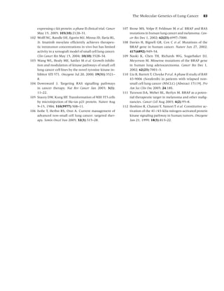 The Molecular Genetics of Lung Cancer              83


      expressing c-kit protein: a phase II clinical trial. Cancer   107 Brose MS, Volpe P, Feldman M et al. BRAF and RAS
      May 15, 2005; 103(10):2128–31.                                    mutations in human lung cancer and melanoma. Can-
102   Wolff NC, Randle DE, Egorin MJ, Minna JD, Ilaria RL,              cer Res Dec 1, 2002; 62(23):6997–7000.
      Jr. Imatinib mesylate efﬁciently achieves therapeu-           108 Davies H, Bignell GR, Cox C et al. Mutations of the
      tic intratumor concentrations in vivo but has limited             BRAF gene in human cancer. Nature Jun 27, 2002;
      activity in a xenograft model of small cell lung cancer.          417(6892):949–54.
      Clin Cancer Res May 15, 2004; 10(10):3528–34.                 109 Naoki K, Chen TH, Richards WG, Sugarbaker DJ,
103   Wang WL, Healy ME, Sattler M et al. Growth inhibi-                Meyerson M. Missense mutations of the BRAF gene
      tion and modulation of kinase pathways of small cell              in human lung adenocarcinoma. Cancer Res Dec 1,
      lung cancer cell lines by the novel tyrosine kinase in-           2002; 62(23):7001–3.
      hibitor STI 571. Oncogene Jul 20, 2000; 19(31):3521–          110 Liu B, Barrett T, Choyke P et al. A phase II study of BAY
      8.                                                                43-9006 (Sorafenib) in patients with relapsed non-
104   Downward J. Targeting RAS signalling pathways                     small cell lung cancer (NSCLC) [Abstract 17119]. Pro
      in cancer therapy. Nat Rev Cancer Jan 2003; 3(1):                 Am Soc Clin Onc 2005; 24:18S.
      11–22.                                                        111 Tuveson DA, Weber BL, Herlyn M. BRAF as a poten-
105   Stacey DW, Kung HF. Transformation of NIH 3T3 cells               tial therapeutic target in melanoma and other malig-
      by microinjection of Ha-ras p21 protein. Nature Aug               nancies. Cancer Cell Aug 2003; 4(2):95–8.
      9–15, 1984; 310(5977):508–11.                                 112 Hoshino R, Chatani Y, Yamori T et al. Constitutive ac-
106   Isobe T, Herbst RS, Onn A. Current management of                  tivation of the 41-/43-kDa mitogen-activated protein
      advanced non-small cell lung cancer: targeted ther-               kinase signaling pathway in human tumors. Oncogene
      apy. Semin Oncol Jun 2005; 32(3):315–28.                          Jan 21, 1999; 18(3):813–22.
 