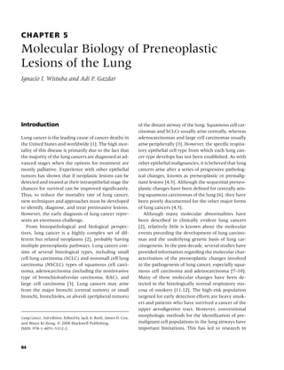 CHAPTER 5
Molecular Biology of Preneoplastic
Lesions of the Lung
Ignacio I. Wistuba and Adi F. Gazdar




Introduction                                                      of the distant airway of the lung. Squamous cell car-
                                                                  cinomas and SCLCs usually arise centrally, whereas
Lung cancer is the leading cause of cancer deaths in              adenocarcinomas and large cell carcinomas usually
the United States and worldwide [1]. The high mor-                arise peripherally [3]. However, the speciﬁc respira-
tality of this disease is primarily due to the fact that          tory epithelial cell type from which each lung can-
the majority of the lung cancers are diagnosed at ad-             cer type develops has not been established. As with
vanced stages when the options for treatment are                  other epithelial malignancies, it is believed that lung
mostly palliative. Experience with other epithelial               cancers arise after a series of progressive patholog-
tumors has shown that if neoplastic lesions can be                ical changes, known as preneoplastic or premalig-
detected and treated at their intraepithelial stage the           nant lesions [4,5]. Although the sequential preneo-
chances for survival can be improved signiﬁcantly.                plastic changes have been deﬁned for centrally aris-
Thus, to reduce the mortality rate of lung cancer,                ing squamous carcinomas of the lung [6], they have
new techniques and approaches must be developed                   been poorly documented for the other major forms
to identify, diagnose, and treat preinvasive lesions.             of lung cancers [4,5].
However, the early diagnosis of lung cancer repre-                   Although many molecular abnormalities have
sents an enormous challenge.                                      been described in clinically evident lung cancers
   From histopathological and biological perspec-                 [2], relatively little is known about the molecular
tives, lung cancer is a highly complex set of dif-                events preceding the development of lung carcino-
ferent but related neoplasms [2], probably having                 mas and the underlying genetic basis of lung car-
multiple preneoplastic pathways. Lung cancer con-                 cinogenesis. In the past decade, several studies have
sists of several histological types, including small              provided information regarding the molecular char-
cell lung carcinoma (SCLC) and nonsmall cell lung                 acterization of the preneoplastic changes involved
carcinoma (NSCLC) types of squamous cell carci-                   in the pathogenesis of lung cancer, especially squa-
noma, adenocarcinoma (including the noninvasive                   mous cell carcinoma and adenocarcinoma [7–10].
type of bronchioloalveolar carcinoma, BAC), and                   Many of these molecular changes have been de-
large cell carcinoma [3]. Lung cancers may arise                  tected in the histologically normal respiratory mu-
from the major bronchi (central tumors) or small                  cosa of smokers [11,12]. The high-risk population
bronchi, bronchioles, or alveoli (peripheral tumors)              targeted for early detection efforts are heavy smok-
                                                                  ers and patients who have survived a cancer of the
                                                                  upper aerodigestive tract. However, conventional
Lung Cancer, 3rd edition. Edited by Jack A. Roth, James D. Cox,
                                                                  morphologic methods for the identiﬁcation of pre-
and Waun Ki Hong. c 2008 Blackwell Publishing,                    malignant cell populations in the lung airways have
ISBN: 978-1-4051-5112-2.                                          important limitations. This has led to research in



84
 