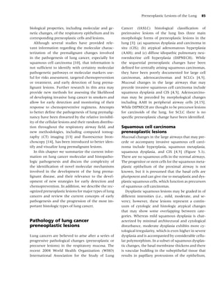 Preneoplastic Lesions of the Lung      85


biological properties, including molecular and ge-       Cancer (IASLC) histological classiﬁcation of
netic changes, of the respiratory epithelium and its     preinvasive lesions of the lung lists three main
corresponding preneoplastic cells and lesions.           morphologic forms of preneoplastic lesions in the
   Although several studies have provided rele-          lung [3]: (a) squamous dysplasia and carcinoma in
vant information regarding the molecular charac-         situ (CIS); (b) atypical adenomatous hyperplasia
terization of the premalignant changes involved          (AAH); and (c) diffuse idiopathic pulmonary neu-
in the pathogenesis of lung cancer, especially for       roendocrine cell hyperplasia (DIPNECH). While
squamous cell carcinoma [10], that information is        the sequential preneoplastic changes have been
not sufﬁcient to identify with certainty molecular       deﬁned for centrally arising squamous carcinomas,
pathogenetic pathways or molecular markers use-          they have been poorly documented for large cell
ful for risks assessment, targeted chemoprevention       carcinomas, adenocarcinomas and SCLCs [4,5].
or treatment, and early detection of lung prema-         Mucosal changes in the large airways that may
lignant lesions. Further research in this area may       precede invasive squamous cell carcinoma include
provide new methods for assessing the likelihood         squamous dysplasia and CIS [4,5]. Adenocarcino-
of developing invasive lung cancer in smokers and        mas may be preceded by morphological changes
allow for early detection and monitoring of their        including AAH in peripheral airway cells [4,15].
response to chemopreventive regimens. Attempts           While DIPNECH are thought to be precursor lesions
to better deﬁne the pathogenesis of lung premalig-       for carcinoids of the lung, for SCLC there is no
nancy have been thwarted by the relative invisibil-      speciﬁc preneoplastic change have been identiﬁed.
ity of the cellular lesions and their random distribu-
tion throughout the respiratory airway ﬁeld, and         Squamous cell carcinoma
new methodologies, including computed tomog-             preneoplastic lesions
raphy (CT) imaging [13] and ﬂuorescence bron-            Mucosal changes in the large airways that may pre-
choscopy [14], has been introduced to better iden-       cede or accompany invasive squamous cell carci-
tify and visualize lung premalignant lesions.            noma include hyperplasia, squamous metaplasia,
   In this chapter we summarize the current infor-       squamous dysplasia, and CIS [4,5] (Figure 5.1).
mation on lung cancer molecular and histopatho-          There are no squamous cells in the normal airways.
logic pathogenesis and discuss the complexity of         The progenitor or stem cells for the squamous meta-
the identiﬁcation of novel molecular mechanisms          plastic epithelium of the proximal airway is not
involved in the development of the lung prema-           known, but it is presumed that the basal cells are
lignant disease, and their relevance to the devel-       pluripotent and can give rise to metaplastic and dys-
opment of new strategies for early detection and         plastic squamous cells, which function as precursors
chemoprevention. In addition, we describe the rec-       of squamous cell carcinomas.
ognized preneoplastic lesions for major types of lung       Dysplastic squamous lesions may be graded in of
cancers and review the current concepts of early         different intensities (i.e., mild, moderate, and se-
pathogenesis and the progression of the most im-         vere); however, these lesions represent a contin-
portant histologic types of lung cancer.                 uum of cytologic and histologic atypical changes
                                                         that may show some overlapping between cate-
                                                         gories. Whereas mild squamous dysplasia is char-
Pathology of lung cancer                                 acterized by minimal architectural and cytological
preneoplastic lesions                                    disturbance, moderate dysplasia exhibits more cy-
                                                         tological irregularity, which is even higher in severe
Lung cancers are believed to arise after a series of     dysplasia and is accompanied by considerable cellu-
progressive pathological changes (preneoplastic or       lar polymorphism. In a subset of squamous dysplas-
precursor lesions) in the respiratory mucosa. The        tic changes, the basal membrane thickens and there
recent 2004 World Health Organization (WHO)              is vascular budding in the subepithelial tissue that
International Association for the Study of Lung          results in papillary protrusions of the epithelium,
 