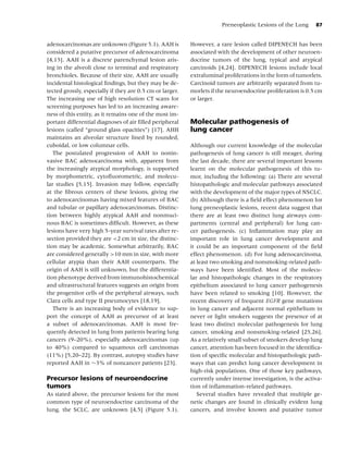 Preneoplastic Lesions of the Lung     87


adenocarcinomas are unknown (Figure 5.1). AAH is           However, a rare lesion called DIPENECH has been
considered a putative precursor of adenocarcinoma          associated with the development of other neuroen-
[4,15]. AAH is a discrete parenchymal lesion aris-         docrine tumors of the lung, typical and atypical
ing in the alveoli close to terminal and respiratory       carcinoids [4,24]. DIPENECH lesions include local
bronchioles. Because of their size, AAH are usually        extraluminal proliferations in the form of tumorlets.
incidental histological ﬁndings, but they may be de-       Carcinoid tumors are arbitrarily separated from tu-
tected grossly, especially if they are 0.5 cm or larger.   morlets if the neuroendocrine proliferation is 0.5 cm
The increasing use of high resolution CT scans for         or larger.
screening purposes has led to an increasing aware-
ness of this entity, as it remains one of the most im-
portant differential diagnoses of air ﬁlled peripheral     Molecular pathogenesis of
lesions (called “ground glass opacities”) [17]. AHH        lung cancer
maintains an alveolar structure lined by rounded,
cuboidal, or low columnar cells.                           Although our current knowledge of the molecular
   The postulated progression of AAH to nonin-             pathogenesis of lung cancer is still meager, during
vasive BAC adenocarcinoma with, apparent from              the last decade, there are several important lessons
the increasingly atypical morphology, is supported         learnt on the molecular pathogenesis of this tu-
by morphometric, cytoﬂuorometric, and molecu-              mor, including the following: (a) There are several
lar studies [5,15]. Invasion may follow, especially        histopathologic and molecular pathways associated
at the ﬁbrous centers of these lesions, giving rise        with the development of the major types of NSCLC.
to adenocarcinomas having mixed features of BAC            (b) Although there is a ﬁeld effect phenomenon for
and tubular or papillary adenocarcinomas. Distinc-         lung preneoplastic lesions, recent data suggest that
tion between highly atypical AAH and nonmuci-              there are at least two distinct lung airways com-
nous BAC is sometimes difﬁcult. However, as these          partments (central and peripheral) for lung can-
lesions have very high 5-year survival rates after re-     cer pathogenesis. (c) Inﬂammation may play an
section provided they are <2 cm in size, the distinc-      important role in lung cancer development and
tion may be academic. Somewhat arbitrarily, BAC            it could be an important component of the ﬁeld
are considered generally >10 mm in size, with more         effect phenomenon. (d) For lung adenocarcinoma,
cellular atypia than their AAH counterparts. The           at least two smoking and nonsmoking-related path-
origin of AAH is still unknown, but the differentia-       ways have been identiﬁed. Most of the molecu-
tion phenotype derived from immunohistochemical            lar and histopathologic changes in the respiratory
and ultrastructural features suggests an origin from       epithelium associated to lung cancer pathogenesis
the progenitor cells of the peripheral airways, such       have been related to smoking [10]. However, the
Clara cells and type II pneumocytes [18,19].               recent discovery of frequent EGFR gene mutations
   There is an increasing body of evidence to sup-         in lung cancer and adjacent normal epithelium in
port the concept of AAH as precursor of at least           never or light smokers suggests the presence of at
a subset of adenocarcinomas. AAH is most fre-              least two distinct molecular pathogenesis for lung
quently detected in lung from patients bearing lung        cancer, smoking and nonsmoking-related [25,26].
cancers (9–20%), especially adenocarcinomas (up            As a relatively small subset of smokers develop lung
to 40%) compared to squamous cell carcinomas               cancer, attention has been focused in the identiﬁca-
(11%) [5,20–22]. By contrast, autopsy studies have         tion of speciﬁc molecular and histopathologic path-
reported AAH in ∼3% of noncancer patients [23].            ways that can predict lung cancer development in
                                                           high-risk populations. One of those key pathways,
Precursor lesions of neuroendocrine                        currently under intense investigation, is the activa-
tumors                                                     tion of inﬂammation-related pathways.
As stated above, the precursor lesions for the most           Several studies have revealed that multiple ge-
common type of neuroendocrine carcinoma of the             netic changes are found in clinically evident lung
lung, the SCLC, are unknown [4,5] (Figure 5.1).            cancers, and involve known and putative tumor
 