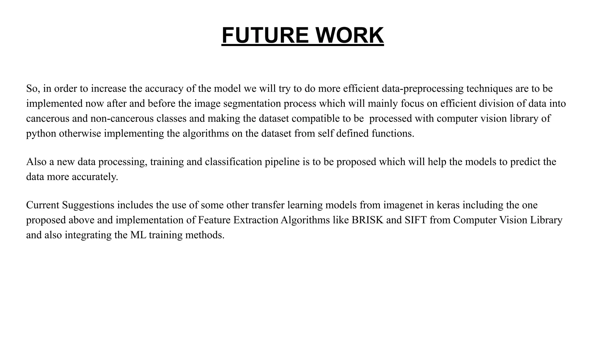 FUTURE WORK
So, in order to increase the accuracy of the model we will try to do more efficient data-preprocessing techniques are to be
implemented now after and before the image segmentation process which will mainly focus on efficient division of data into
cancerous and non-cancerous classes and making the dataset compatible to be processed with computer vision library of
python otherwise implementing the algorithms on the dataset from self defined functions.
Also a new data processing, training and classification pipeline is to be proposed which will help the models to predict the
data more accurately.
Current Suggestions includes the use of some other transfer learning models from imagenet in keras including the one
proposed above and implementation of Feature Extraction Algorithms like BRISK and SIFT from Computer Vision Library
and also integrating the ML training methods.
 