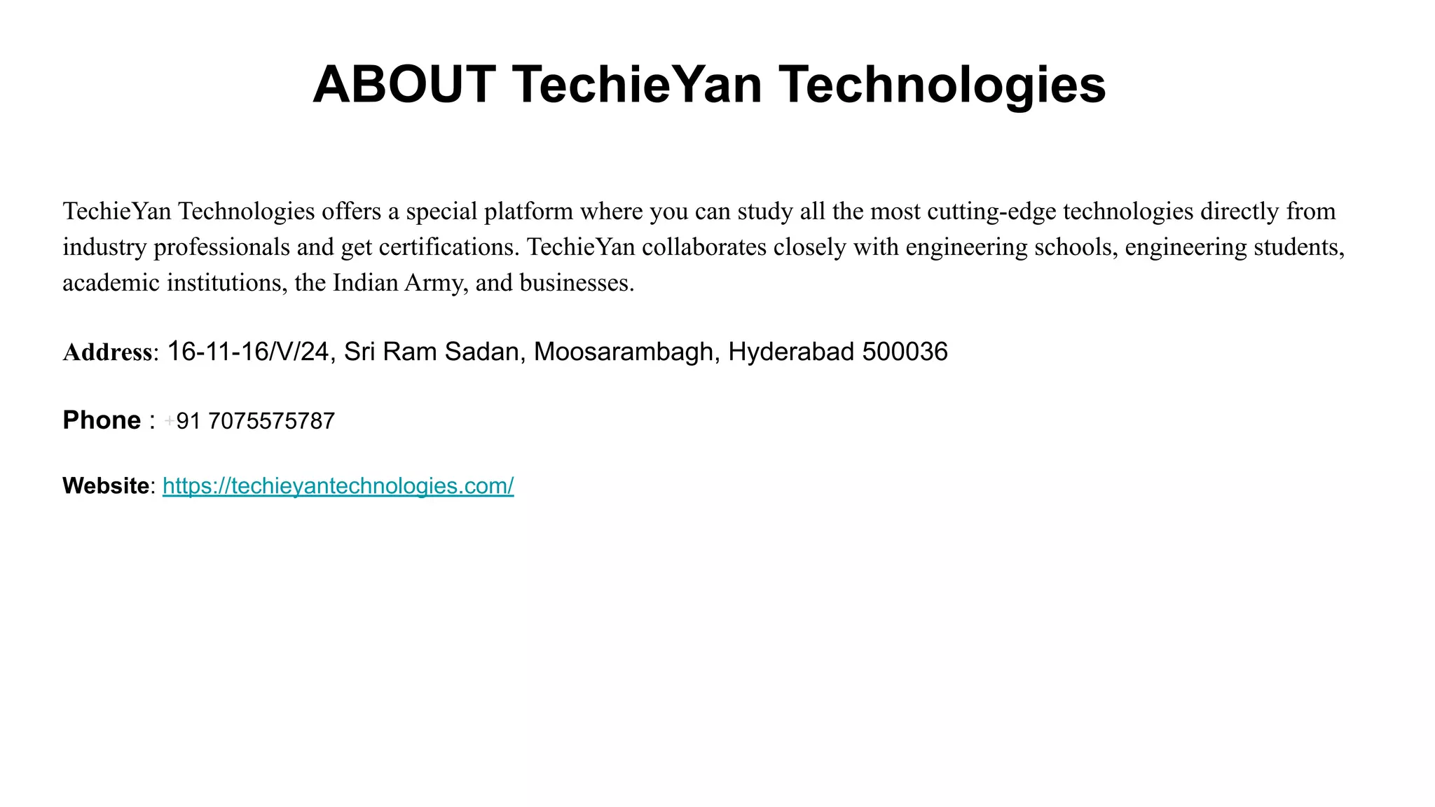 ABOUT TechieYan Technologies
TechieYan Technologies offers a special platform where you can study all the most cutting-edge technologies directly from
industry professionals and get certifications. TechieYan collaborates closely with engineering schools, engineering students,
academic institutions, the Indian Army, and businesses.
Address: 16-11-16/V/24, Sri Ram Sadan, Moosarambagh, Hyderabad 500036
Phone : +91 7075575787
Website: https://techieyantechnologies.com/
 