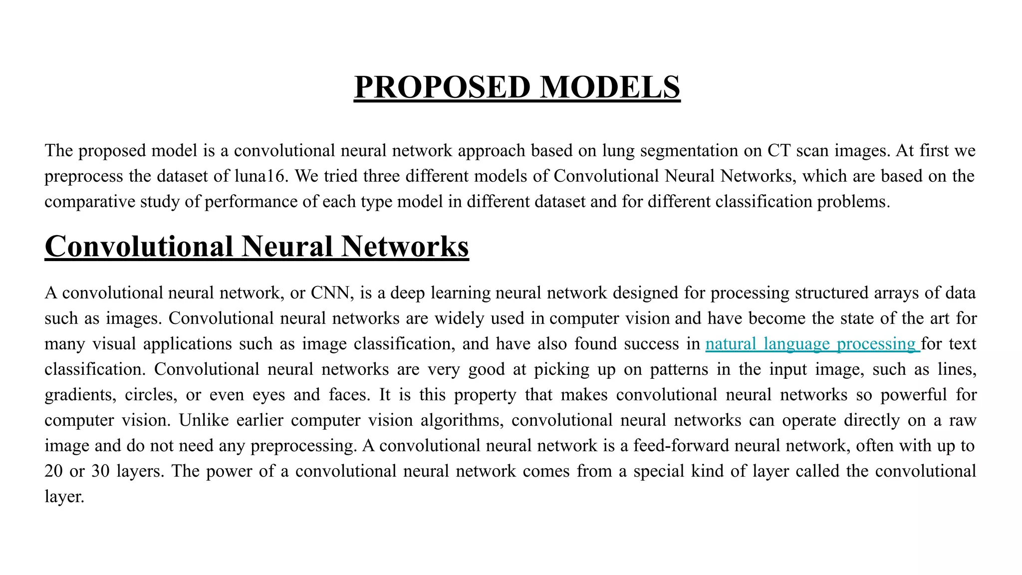 PROPOSED MODELS
The proposed model is a convolutional neural network approach based on lung segmentation on CT scan images. At first we
preprocess the dataset of luna16. We tried three different models of Convolutional Neural Networks, which are based on the
comparative study of performance of each type model in different dataset and for different classification problems.
Convolutional Neural Networks
A convolutional neural network, or CNN, is a deep learning neural network designed for processing structured arrays of data
such as images. Convolutional neural networks are widely used in computer vision and have become the state of the art for
many visual applications such as image classification, and have also found success in natural language processing for text
classification. Convolutional neural networks are very good at picking up on patterns in the input image, such as lines,
gradients, circles, or even eyes and faces. It is this property that makes convolutional neural networks so powerful for
computer vision. Unlike earlier computer vision algorithms, convolutional neural networks can operate directly on a raw
image and do not need any preprocessing. A convolutional neural network is a feed-forward neural network, often with up to
20 or 30 layers. The power of a convolutional neural network comes from a special kind of layer called the convolutional
layer.
 