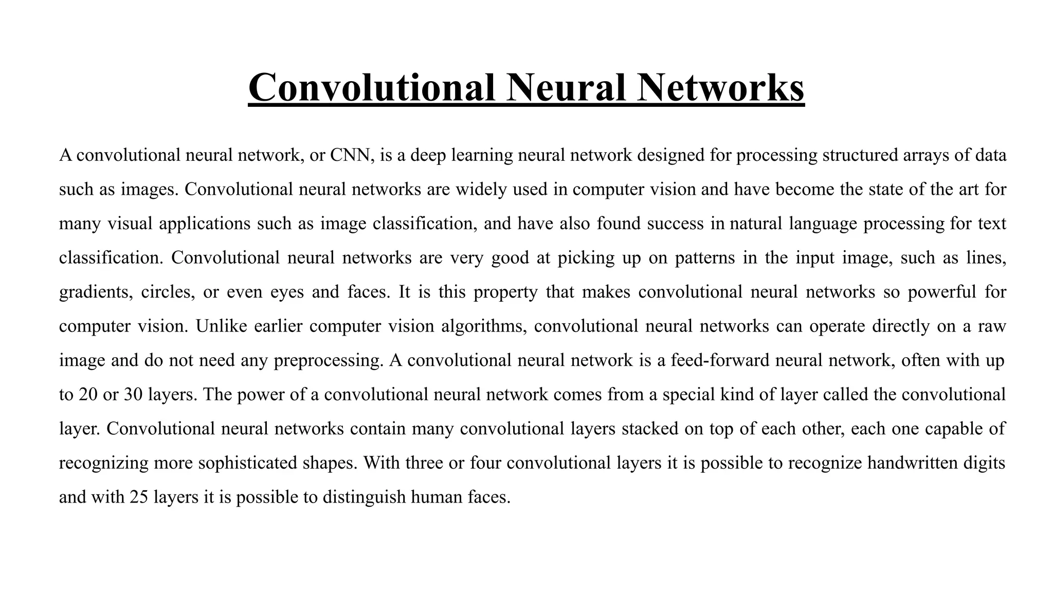 Convolutional Neural Networks
A convolutional neural network, or CNN, is a deep learning neural network designed for processing structured arrays of data
such as images. Convolutional neural networks are widely used in computer vision and have become the state of the art for
many visual applications such as image classification, and have also found success in natural language processing for text
classification. Convolutional neural networks are very good at picking up on patterns in the input image, such as lines,
gradients, circles, or even eyes and faces. It is this property that makes convolutional neural networks so powerful for
computer vision. Unlike earlier computer vision algorithms, convolutional neural networks can operate directly on a raw
image and do not need any preprocessing. A convolutional neural network is a feed-forward neural network, often with up
to 20 or 30 layers. The power of a convolutional neural network comes from a special kind of layer called the convolutional
layer. Convolutional neural networks contain many convolutional layers stacked on top of each other, each one capable of
recognizing more sophisticated shapes. With three or four convolutional layers it is possible to recognize handwritten digits
and with 25 layers it is possible to distinguish human faces.
 