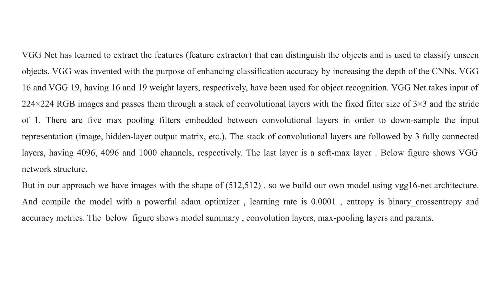 VGG Net has learned to extract the features (feature extractor) that can distinguish the objects and is used to classify unseen
objects. VGG was invented with the purpose of enhancing classification accuracy by increasing the depth of the CNNs. VGG
16 and VGG 19, having 16 and 19 weight layers, respectively, have been used for object recognition. VGG Net takes input of
224×224 RGB images and passes them through a stack of convolutional layers with the fixed filter size of 3×3 and the stride
of 1. There are five max pooling filters embedded between convolutional layers in order to down-sample the input
representation (image, hidden-layer output matrix, etc.). The stack of convolutional layers are followed by 3 fully connected
layers, having 4096, 4096 and 1000 channels, respectively. The last layer is a soft-max layer . Below figure shows VGG
network structure.
But in our approach we have images with the shape of (512,512) . so we build our own model using vgg16-net architecture.
And compile the model with a powerful adam optimizer , learning rate is 0.0001 , entropy is binary_crossentropy and
accuracy metrics. The below figure shows model summary , convolution layers, max-pooling layers and params.
 