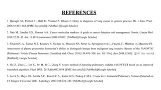 REFERENCES
1. Bjerager M., Palshof T., Dahl R., Vedsted P., Olesen F. Delay in diagnosis of lung cancer in general practice. Br. J. Gen. Pract.
2006;56:863–868. [PMC free article] [PubMed] [Google Scholar]
2. Nair M., Sandhu S.S., Sharma A.K. Cancer molecular markers: A guide to cancer detection and management. Semin. Cancer Biol.
2018;52:39–55. doi: 10.1016/j.semcancer.2018.02.002. [PubMed] [Google Scholar]
3. Silvestri G.A., Tanner N.T., Kearney P., Vachani A., Massion P.P., Porter A., Springmeyer S.C., Fang K.C., Midthun D., Mazzone P.J.
Assessment of plasma proteomics biomarker’s ability to distinguish benign from malignant lung nodules: Results of the PANOPTIC
(Pulmonary Nodule Plasma Proteomic Classifier) trial. Chest. 2018;154:491–500. doi: 10.1016/j.chest.2018.02.012. [PMC free article]
[PubMed] [Google Scholar]
4. Shi Z., Zhao J., Han X., Pei B., Ji G., Qiang Y. A new method of detecting pulmonary nodules with PET/CT based on an improved
watershed algorithm. PLoS ONE. 2015;10:e0123694. [PMC free article] [PubMed] [Google Scholar]
5. Lee K.S., Mayo J.R., Mehta A.C., Powell C.A., Rubin G.D., Prokop C.M.S., Travis W.D. Incidental Pulmonary Nodules Detected on
CT Images: Fleischner 2017. Radiology. 2017;284:228–243. [PubMed] [Google Scholar]
 