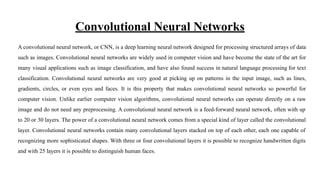 Convolutional Neural Networks
A convolutional neural network, or CNN, is a deep learning neural network designed for processing structured arrays of data
such as images. Convolutional neural networks are widely used in computer vision and have become the state of the art for
many visual applications such as image classification, and have also found success in natural language processing for text
classification. Convolutional neural networks are very good at picking up on patterns in the input image, such as lines,
gradients, circles, or even eyes and faces. It is this property that makes convolutional neural networks so powerful for
computer vision. Unlike earlier computer vision algorithms, convolutional neural networks can operate directly on a raw
image and do not need any preprocessing. A convolutional neural network is a feed-forward neural network, often with up
to 20 or 30 layers. The power of a convolutional neural network comes from a special kind of layer called the convolutional
layer. Convolutional neural networks contain many convolutional layers stacked on top of each other, each one capable of
recognizing more sophisticated shapes. With three or four convolutional layers it is possible to recognize handwritten digits
and with 25 layers it is possible to distinguish human faces.
 