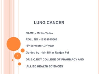 LUNG CANCER
NAME – Rinku Yadav
ROLL NO –18901915069
6th semester ,3rd year
Guided by - Mr. Nihar Ranjan Pal
DR.B.C.ROY COLLEGE OF PHARMACY AND
ALLIED HEALTH SCIENCES
1
 