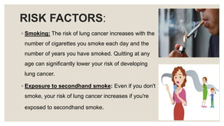 RISK FACTORS:
◦ Smoking: The risk of lung cancer increases with the
number of cigarettes you smoke each day and the
number...