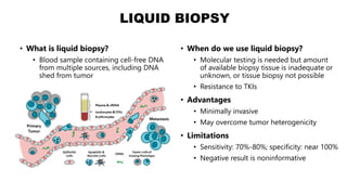 LIQUID BIOPSY
• What is liquid biopsy?
• Blood sample containing cell-free DNA
from multiple sources, including DNA
shed from tumor
• When do we use liquid biopsy?
• Molecular testing is needed but amount
of available biopsy tissue is inadequate or
unknown, or tissue biopsy not possible
• Resistance to TKIs
• Advantages
• Minimally invasive
• May overcome tumor heterogenicity
• Limitations
• Sensitivity: 70%-80%; specificity: near 100%
• Negative result is noninformative
 
