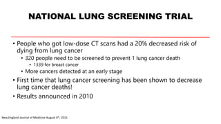NATIONAL LUNG SCREENING TRIAL
• People who got low-dose CT scans had a 20% decreased risk of
dying from lung cancer
• 320 people need to be screened to prevent 1 lung cancer death
• 1339 for breast cancer
• More cancers detected at an early stage
• First time that lung cancer screening has been shown to decrease
lung cancer deaths!
• Results announced in 2010
New England Journal of Medicine August 4th, 2011
 