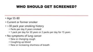 WHO SHOULD GET SCREENED?
• Age 55-80
• Current or former smoker
• >30 pack year smoking history
• Packs per day X years smoked
• 1 pack per day for 30 years or 2 packs per day for 15 years
• No symptoms of lung cancer
• New or changing cough
• Coughing up blood
• New or increasing shortness of breath
 