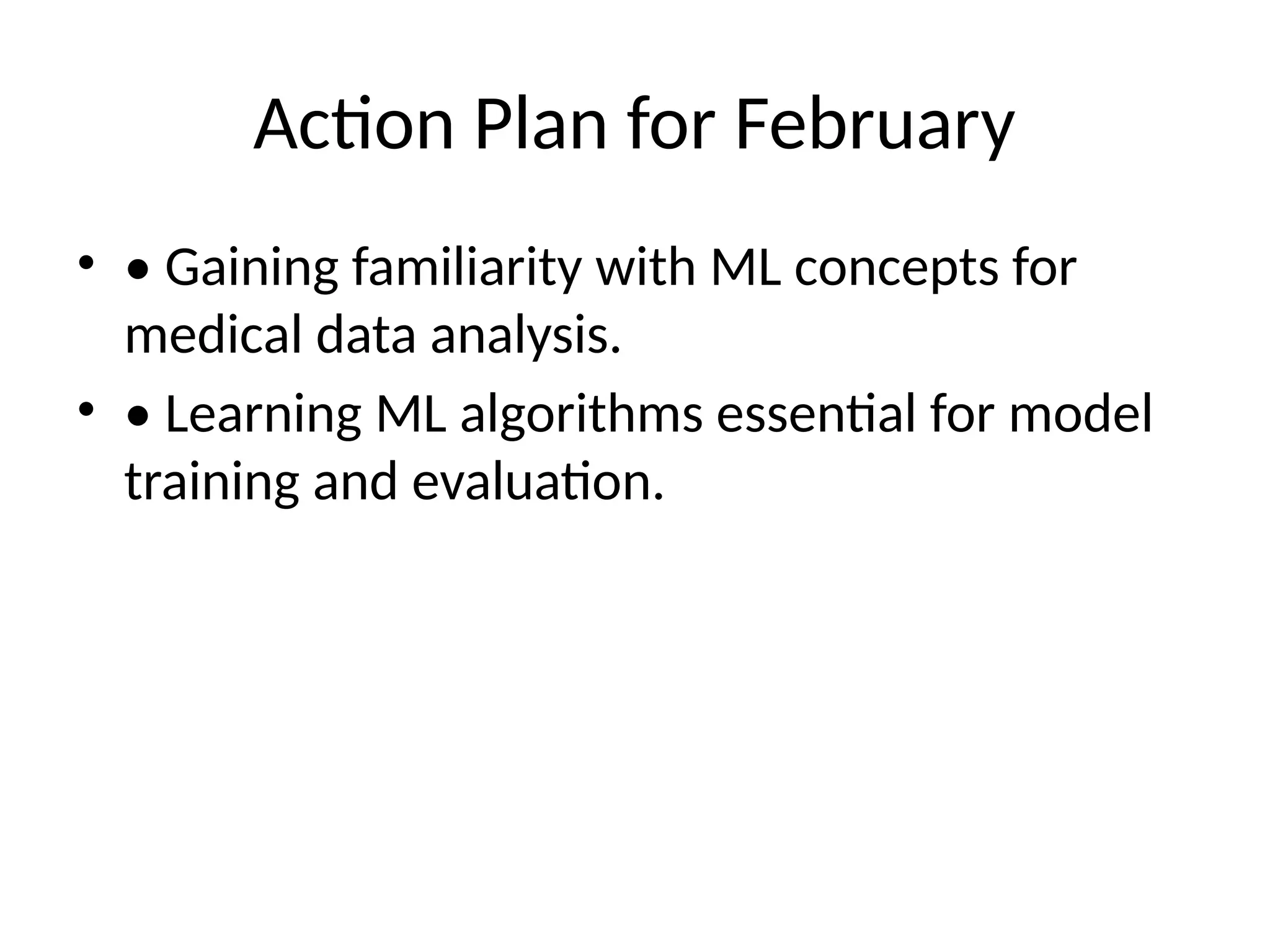 Action Plan for February
• • Gaining familiarity with ML concepts for
medical data analysis.
• • Learning ML algorithms essential for model
training and evaluation.
 