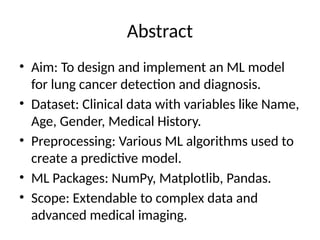 Abstract
• Aim: To design and implement an ML model
for lung cancer detection and diagnosis.
• Dataset: Clinical data with variables like Name,
Age, Gender, Medical History.
• Preprocessing: Various ML algorithms used to
create a predictive model.
• ML Packages: NumPy, Matplotlib, Pandas.
• Scope: Extendable to complex data and
advanced medical imaging.
 