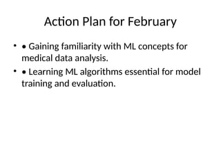 Action Plan for February
• • Gaining familiarity with ML concepts for
medical data analysis.
• • Learning ML algorithms essential for model
training and evaluation.
 