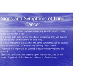 Signs and Symptoms of Lung
Cancer
Sometimes lung cancer does not cause any symptoms and is only
found in a routine x-ray.
If a person with lung cancer does have symptoms, they will depend
on the location of the tumour in their lung.
It is also imperative to note that the same symptoms can be caused
by other conditions, so may not necessarily mean cancer.
Therefore it is important to consult a doctor when symptoms are
present.
Signs and symptoms also depend upon the location, size of the
tumor, degree of obstruction and existence of metastases
 