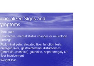Generalized Signs and
Symptoms
Bone pain
Headaches, mental status changes or neurologic
findings
Abdominal pain, elevated liver function tests,
enlarged liver, gastrointestinal disturbances
(anorexia, cachexia), jaundice, hepatomegaly r/t
liver involvement
Weight loss
 