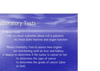 aboratory Tests
Blood Tests
*CBC-to check red/white blood cell & platelets
-to check bone marrow and organ function
*Blood Chemistry Test-to assess how organs
are functioning such as liver and kidney
Biopsy-to determine if the tumor is cancer or not
-to determine the type of cancer
-to determine the grade of cancer (slow
or fast)
 