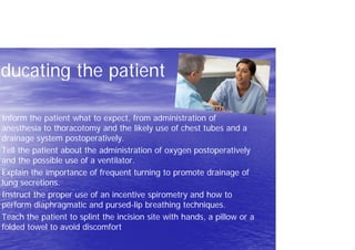 Educating the patient
Inform the patient what to expect, from administration of
anesthesia to thoracotomy and the likely use of chest tubes and a
drainage system postoperatively.
Tell the patient about the administration of oxygen postoperatively
and the possible use of a ventilator.
Explain the importance of frequent turning to promote drainage of
lung secretions.
Instruct the proper use of an incentive spirometry and how to
perform diaphragmatic and pursed-lip breathing techniques.
Teach the patient to splint the incision site with hands, a pillow or a
folded towel to avoid discomfort
 