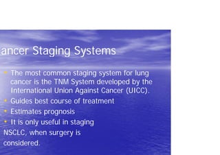 Cancer Staging Systems
• The most common staging system for lung
cancer is the TNM System developed by the
International Union Against Cancer (UICC).
• Guides best course of treatment
• Estimates prognosis
• It is only useful in staging
NSCLC, when surgery is
considered.
 
