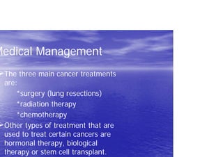 Medical Management
The three main cancer treatments
are:
*surgery (lung resections)
*radiation therapy
*chemotherapy
Other types of treatment that are
used to treat certain cancers are
hormonal therapy, biological
therapy or stem cell transplant.
 