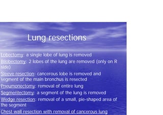 Lung resections
Lobectomy: a single lobe of lung is removed
Bilobectomy: 2 lobes of the lung are removed (only on R
side)
Sleeve resection: cancerous lobe is removed and
segment of the main bronchus is resected
Pneumonectomy: removal of entire lung
Segmentectomy: a segment of the lung is removed
Wedge resection: removal of a small, pie-shaped area of
the segment
Chest wall resection with removal of cancerous lung
 
