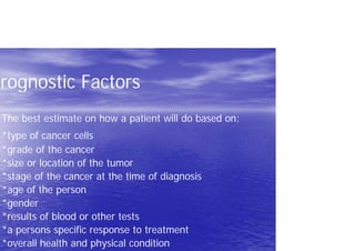 Prognostic Factors
The best estimate on how a patient will do based on:
*type of cancer cells
*grade of the cancer
*size or location of the tumor
*stage of the cancer at the time of diagnosis
*age of the person
*gender
*results of blood or other tests
*a persons specific response to treatment
*overall health and physical condition
 