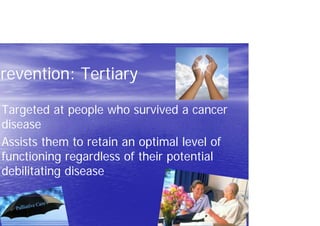 Prevention: Tertiary
Targeted at people who survived a cancer
disease
Assists them to retain an optimal level of
functioning regardless of their potential
debilitating disease
 