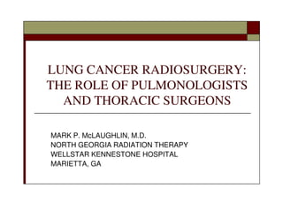 LUNG CANCER RADIOSURGERY:
THE ROLE OF PULMONOLOGISTS
  AND THORACIC SURGEONS

MARK P. McLAUGHLIN, M.D.
NORTH GEORGIA RADIATION THERAPY
WELLSTAR KENNESTONE HOSPITAL
MARIETTA, GA
 