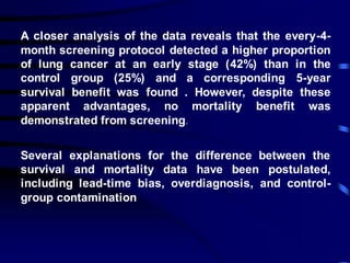 A closer analysis of the data reveals that the every-4-
month screening protocol detected a higher proportion
of lung cancer at an early stage (42%) than in the
control group (25%) and a corresponding 5-year
survival benefit was found . However, despite these
apparent advantages, no mortality benefit was
demonstrated from screening.
Several explanations for the difference between the
survival and mortality data have been postulated,
including lead-time bias, overdiagnosis, and control-
group contamination
 