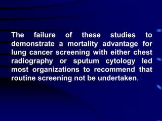 The failure of these studies to
demonstrate a mortality advantage for
lung cancer screening with either chest
radiography or sputum cytology led
most organizations to recommend that
routine screening not be undertaken.
 
