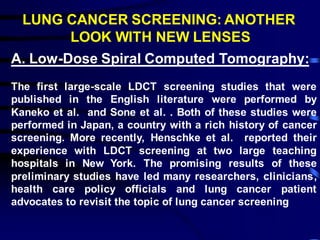 LUNG CANCER SCREENING: ANOTHER
LOOK WITH NEW LENSES
A. Low-Dose Spiral Computed Tomography:
The first large-scale LDCT screening studies that were
published in the English literature were performed by
Kaneko et al. and Sone et al. . Both of these studies were
performed in Japan, a country with a rich history of cancer
screening. More recently, Henschke et al. reported their
experience with LDCT screening at two large teaching
hospitals in New York. The promising results of these
preliminary studies have led many researchers, clinicians,
health care policy officials and lung cancer patient
advocates to revisit the topic of lung cancer screening
 