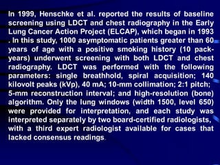 In 1999, Henschke et al. reported the results of baseline
screening using LDCT and chest radiography in the Early
Lung Cancer Action Project (ELCAP), which began in 1993
. In this study, 1000 asymptomatic patients greater than 60
years of age with a positive smoking history (10 pack-
years) underwent screening with both LDCT and chest
radiography. LDCT was performed with the following
parameters: single breathhold, spiral acquisition; 140
kilovolt peaks (kVp), 40 mA; 10-mm collimation; 2:1 pitch;
5-mm reconstruction interval; and high-resolution (bone)
algorithm. Only the lung windows (width 1500, level 650)
were provided for interpretation, and each study was
interpreted separately by two board-certified radiologists,
with a third expert radiologist available for cases that
lacked consensus readings.
 