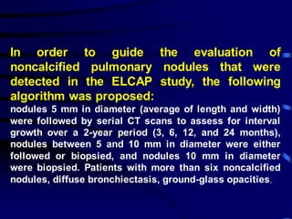 In order to guide the evaluation of
noncalcified pulmonary nodules that were
detected in the ELCAP study, the following
algorithm was proposed:
nodules 5 mm in diameter (average of length and width)
were followed by serial CT scans to assess for interval
growth over a 2-year period (3, 6, 12, and 24 months),
nodules between 5 and 10 mm in diameter were either
followed or biopsied, and nodules 10 mm in diameter
were biopsied. Patients with more than six noncalcified
nodules, diffuse bronchiectasis, ground-glass opacities,
 