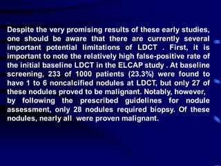 Despite the very promising results of these early studies,
one should be aware that there are currently several
important potential limitations of LDCT . First, it is
important to note the relatively high false-positive rate of
the initial baseline LDCT in the ELCAP study . At baseline
screening, 233 of 1000 patients (23.3%) were found to
have 1 to 6 noncalcified nodules at LDCT, but only 27 of
these nodules proved to be malignant. Notably, however,
by following the prescribed guidelines for nodule
assessment, only 28 nodules required biopsy. Of these
nodules, nearly all were proven malignant.
 