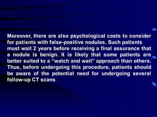 Moreover, there are also psychological costs to consider
for patients with false-positive nodules. Such patients
must wait 2 years before receiving a final assurance that
a nodule is benign. It is likely that some patients are
better suited to a ‘‘watch and wait’’ approach than others.
Thus, before undergoing this procedure, patients should
be aware of the potential need for undergoing several
follow-up CT scans.
 