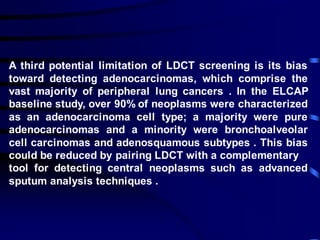 A third potential limitation of LDCT screening is its bias
toward detecting adenocarcinomas, which comprise the
vast majority of peripheral lung cancers . In the ELCAP
baseline study, over 90% of neoplasms were characterized
as an adenocarcinoma cell type; a majority were pure
adenocarcinomas and a minority were bronchoalveolar
cell carcinomas and adenosquamous subtypes . This bias
could be reduced by pairing LDCT with a complementary
tool for detecting central neoplasms such as advanced
sputum analysis techniques .
 