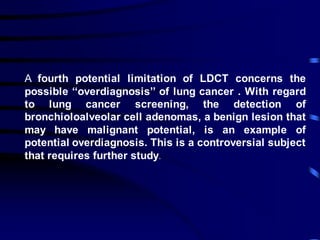A fourth potential limitation of LDCT concerns the
possible ‘‘overdiagnosis’’ of lung cancer . With regard
to lung cancer screening, the detection of
bronchioloalveolar cell adenomas, a benign lesion that
may have malignant potential, is an example of
potential overdiagnosis. This is a controversial subject
that requires further study.
 
