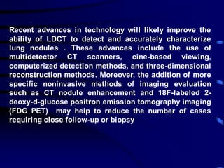 Recent advances in technology will likely improve the
ability of LDCT to detect and accurately characterize
lung nodules . These advances include the use of
multidetector CT scanners, cine-based viewing,
computerized detection methods, and three-dimensional
reconstruction methods. Moreover, the addition of more
specific noninvasive methods of imaging evaluation
such as CT nodule enhancement and 18F-labeled 2-
deoxy-d-glucose positron emission tomography imaging
(FDG PET) may help to reduce the number of cases
requiring close follow-up or biopsy
 