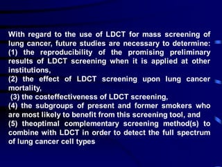 With regard to the use of LDCT for mass screening of
lung cancer, future studies are necessary to determine:
(1) the reproducibility of the promising preliminary
results of LDCT screening when it is applied at other
institutions,
(2) the effect of LDCT screening upon lung cancer
mortality,
(3) the costeffectiveness of LDCT screening,
(4) the subgroups of present and former smokers who
are most likely to benefit from this screening tool, and
(5) theoptimal complementary screening method(s) to
combine with LDCT in order to detect the full spectrum
of lung cancer cell types
 