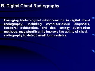 B. Digital Chest Radiography
Emerging technological advancements in digital chest
radiography, including computer-aided diagnosis,
temporal subtraction, and dual energy subtraction
methods, may significantly improve the ability of chest
radiography to detect small lung nodules
 