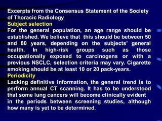 Excerpts from the Consensus Statement of the Society
of Thoracic Radiology
Subject selection
For the general population, an age range should be
established. We believe that this should be between 50
and 80 years, depending on the subjects’ general
health. In high-risk groups such as those
occupationally exposed to carcinogens or with a
previous NSCLC, selection criteria may vary. Cigarette
smoking should be at least 10 or 20 pack-years.
Periodicity
Lacking definitive information, the general trend is to
perform annual CT scanning. It has to be understood
that some lung cancers will become clinically evident
in the periods between screening studies, although
how many is yet to be determined.
 