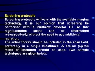 Screening protocols
Screening protocols will vary with the available imaging
technology. It is our opinion that screening be
performed with a multirow detector CT so that
highresolution scans can be reformatted
retrospectively, without the need to use additional
radiation.
The entire thorax should be included in the scan field,
preferably in a single breathhold. A helical (spiral)
mode of operation should be used. Two sample
techniques are given below.
 