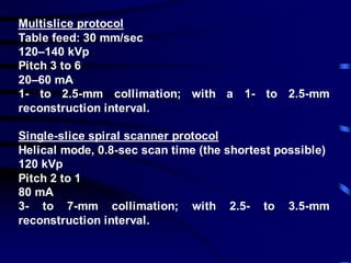 Multislice protocol
Table feed: 30 mm/sec
120–140 kVp
Pitch 3 to 6
20–60 mA
1- to 2.5-mm collimation; with a 1- to 2.5-mm
reconstruction interval.
Single-slice spiral scanner protocol
Helical mode, 0.8-sec scan time (the shortest possible)
120 kVp
Pitch 2 to 1
80 mA
3- to 7-mm collimation; with 2.5- to 3.5-mm
reconstruction interval.
 