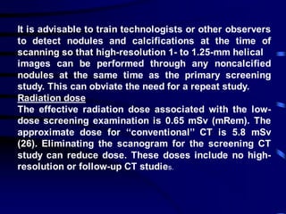 It is advisable to train technologists or other observers
to detect nodules and calcifications at the time of
scanning so that high-resolution 1- to 1.25-mm helical
images can be performed through any noncalcified
nodules at the same time as the primary screening
study. This can obviate the need for a repeat study.
Radiation dose
The effective radiation dose associated with the low-
dose screening examination is 0.65 mSv (mRem). The
approximate dose for ‘‘conventional’’ CT is 5.8 mSv
(26). Eliminating the scanogram for the screening CT
study can reduce dose. These doses include no high-
resolution or follow-up CT studies.
 
